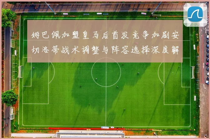 姆巴佩加盟皇马后首发竞争加剧安切洛蒂战术调整与阵容选择深度解析