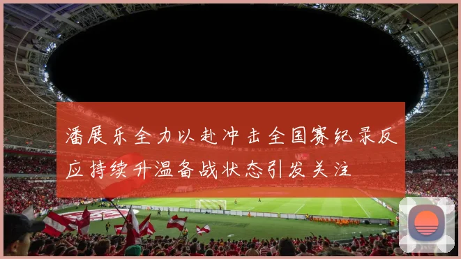 潘展乐全力以赴冲击全国赛纪录反应持续升温备战状态引发关注