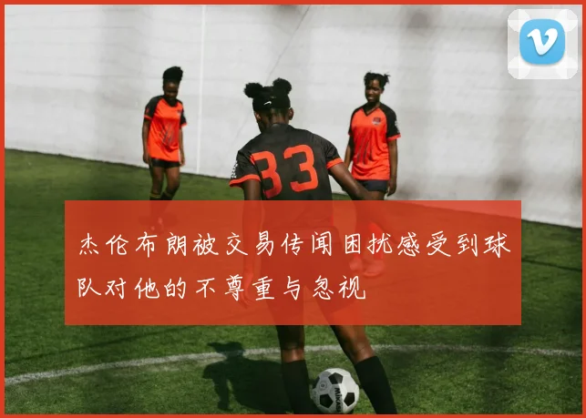 杰伦布朗被交易传闻困扰感受到球队对他的不尊重与忽视