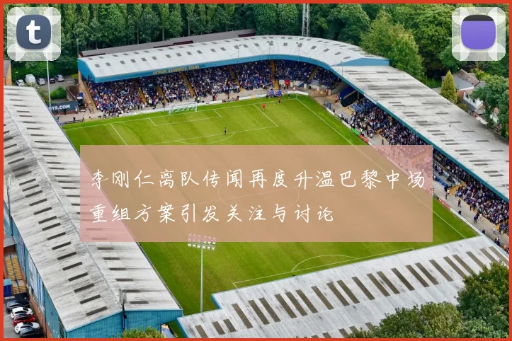李刚仁离队传闻再度升温巴黎中场重组方案引发关注与讨论