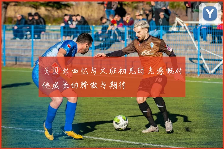 戈贝尔回忆与文班初见时光感慨对他成长的骄傲与期待