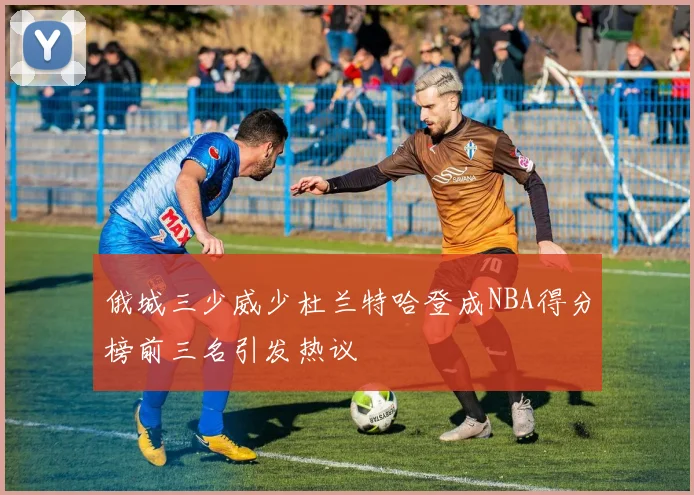 俄城三少威少杜兰特哈登成NBA得分榜前三名引发热议