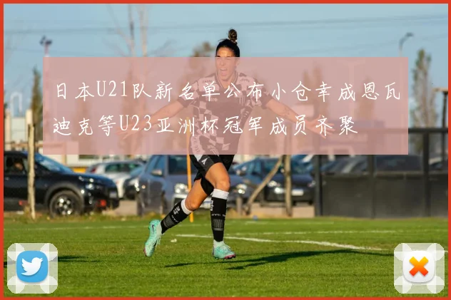 日本U21队新名单公布小仓幸成恩瓦迪克等U23亚洲杯冠军成员齐聚