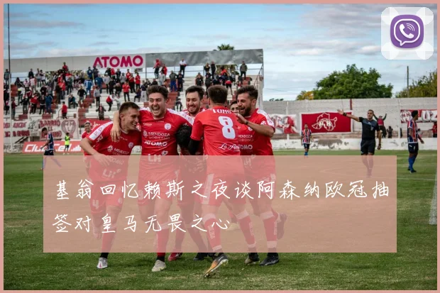 基翁回忆赖斯之夜谈阿森纳欧冠抽签对皇马无畏之心
