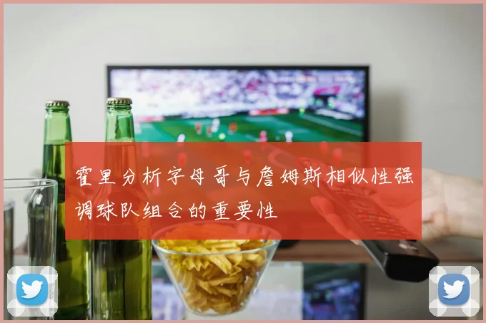 霍里分析字母哥与詹姆斯相似性强调球队组合的重要性