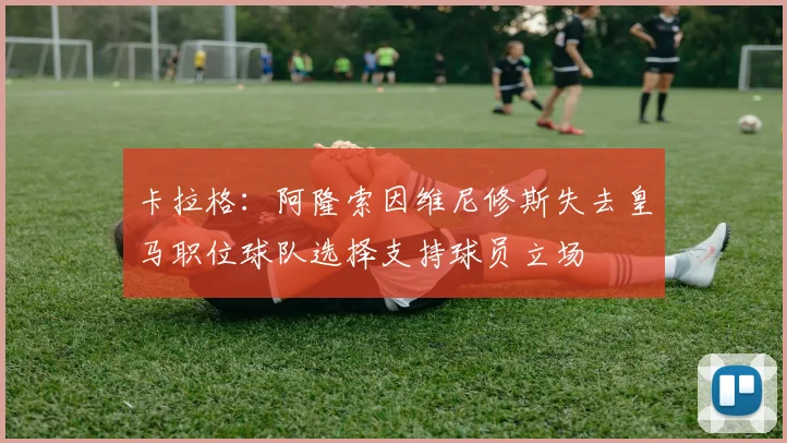 卡拉格：阿隆索因维尼修斯失去皇马职位球队选择支持球员立场