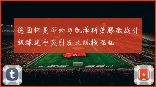 德国杯曼海姆与凯泽斯劳滕激战升级球迷冲突引发大规模混乱