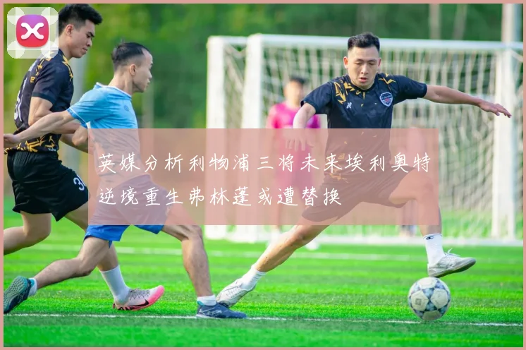 英媒分析利物浦三将未来埃利奥特逆境重生弗林蓬或遭替换